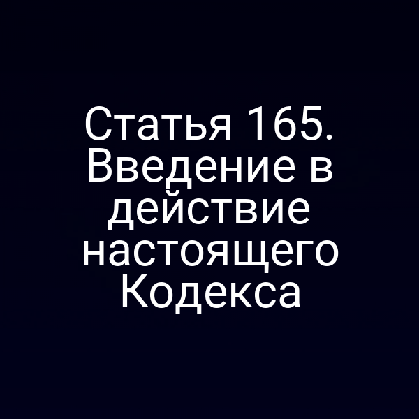 Статья 165.  Введение в действие настоящего Кодекса