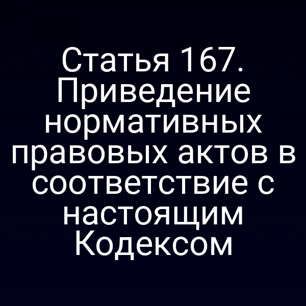 Статья 167.  Приведение нормативных правовых актов в соответствие с настоящим Кодексом