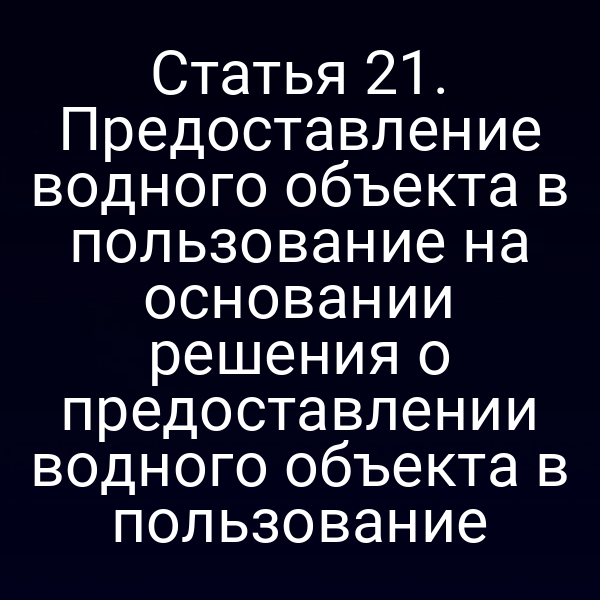 Статья 21. Предоставление водного объекта в пользование на основании решения о предоставлении водного объекта в пользование