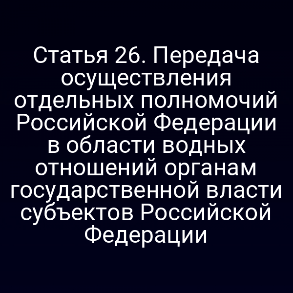 Статья 26. Передача осуществления отдельных полномочий Российской Федерации в области водных отношений органам государственной власти субъектов Российской Федерации