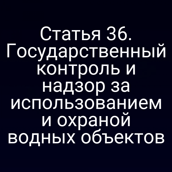 Статья 36. Государственный контроль и надзор за использованием и охраной водных объектов