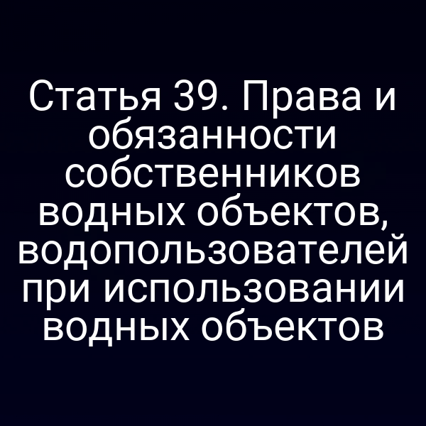 Статья 39. Права и обязанности собственников водных объектов, водопользователей при использовании водных объектов