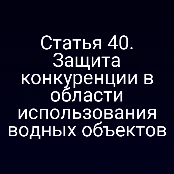 Статья 40. Защита конкуренции в области использования водных объектов
