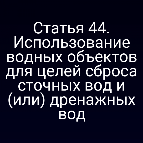 Статья 44. Использование водных объектов для целей сброса сточных вод и (или) дренажных вод