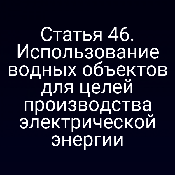 Статья 46. Использование водных объектов для целей производства электрической энергии