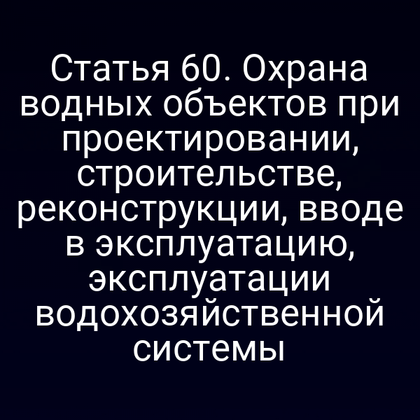 Статья 60. Охрана водных объектов при проектировании, строительстве, реконструкции, вводе в эксплуатацию, эксплуатации водохозяйственной системы