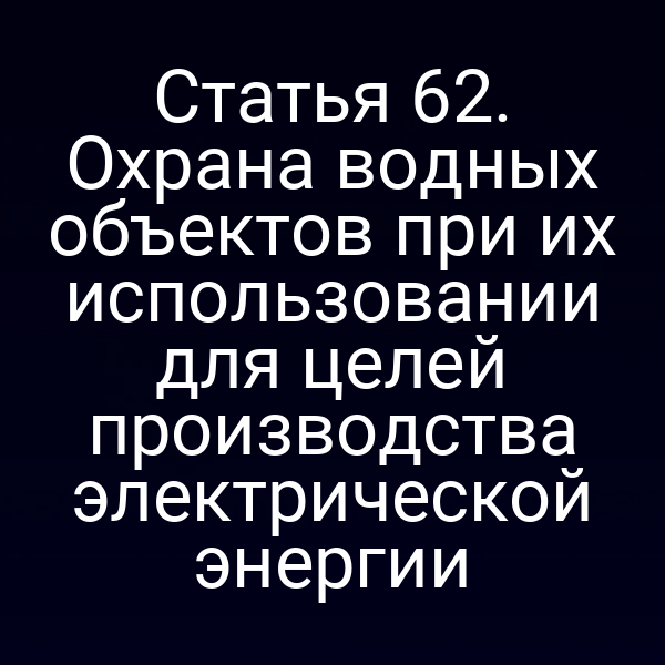 Статья 62. Охрана водных объектов при их использовании для целей производства электрической энергии