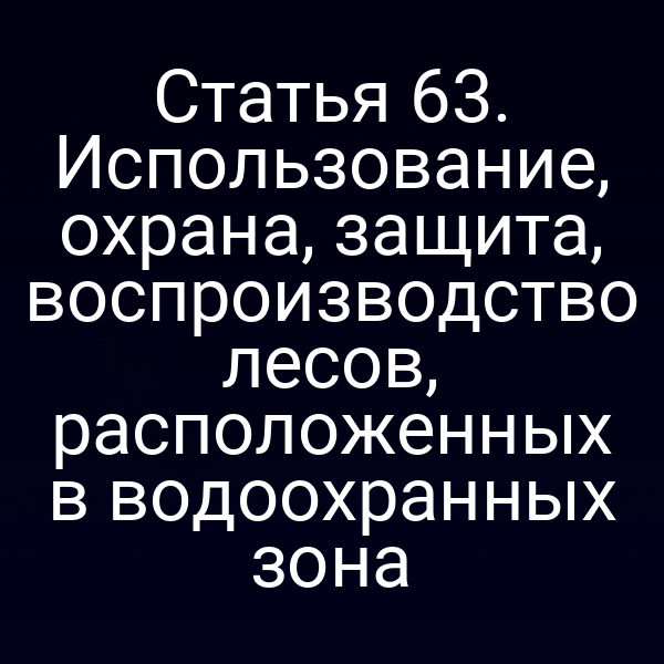 Статья 63. Использование, охрана, защита, воспроизводство лесов, расположенных в водоохранных зона