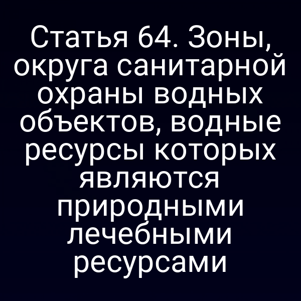 Статья 64. Зоны, округа санитарной охраны водных объектов, водные ресурсы которых являются природными лечебными ресурсами