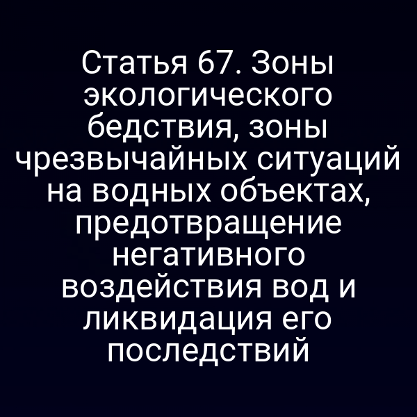 Статья 67. Зоны экологического бедствия, зоны чрезвычайных ситуаций на водных объектах, предотвращение негативного воздействия вод и ликвидация его последствий