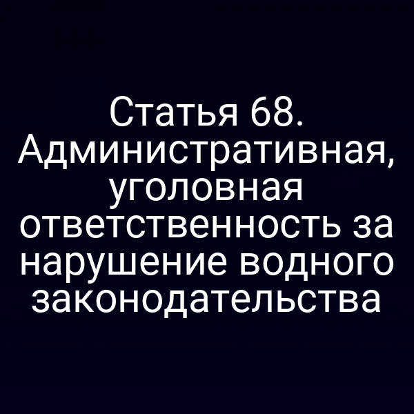 Статья 68. Административная, уголовная ответственность за нарушение водного законодательства