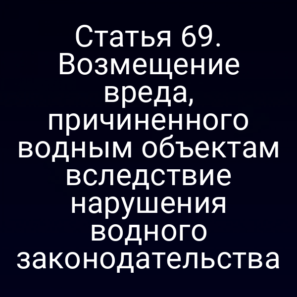 Статья 69. Возмещение вреда, причиненного водным объектам вследствие нарушения водного законодательства