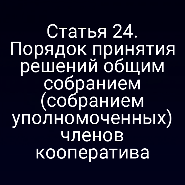 Статья 24. Порядок принятия решений общим собранием (собранием уполномоченных) членов кооператива