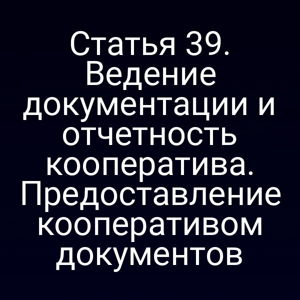 Статья 39. Ведение документации и отчетность кооператива. Предоставление кооперативом документов