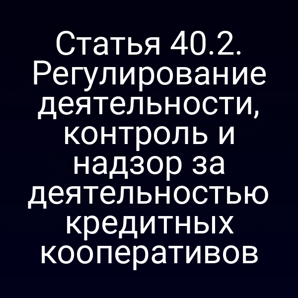 Статья 40.2. Регулирование деятельности, контроль и надзор за деятельностью кредитных кооперативов