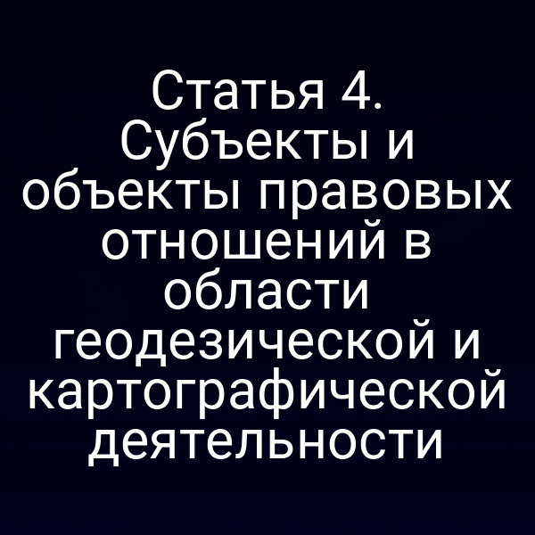Статья 4. Субъекты и объекты правовых отношений в области геодезической и картографической деятельности
