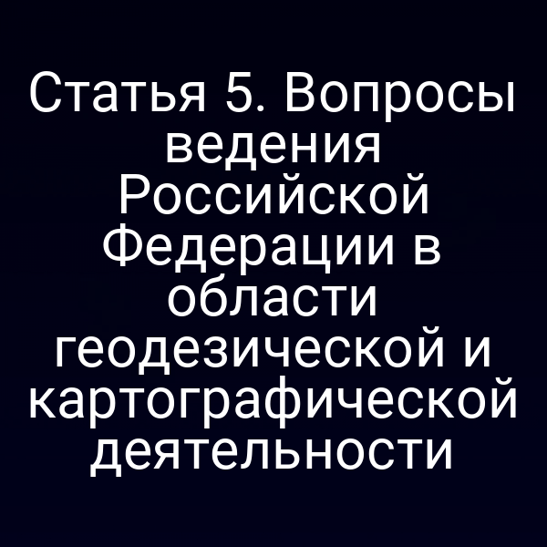 Статья 5. Вопросы ведения Российской Федерации в области геодезической и картографической деятельности