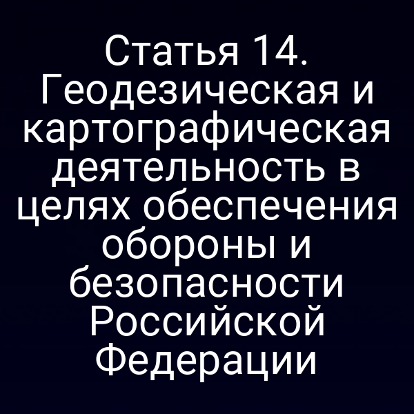 Статья 14. Геодезическая и картографическая деятельность в целях обеспечения обороны и безопасности Российской Федерации