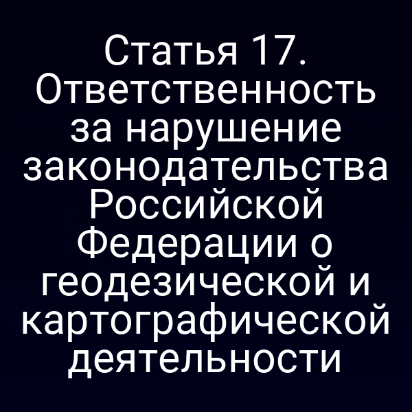 Статья 17. Ответственность за нарушение законодательства Российской Федерации о геодезической и картографической деятельности