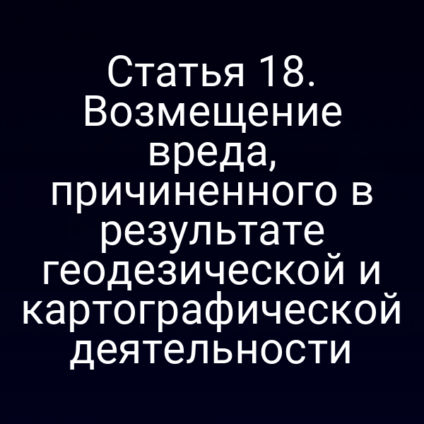 Статья 18. Возмещение вреда, причиненного в результате геодезической и картографической деятельности