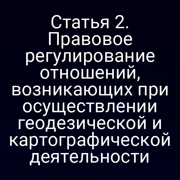 Статья 2. Правовое регулирование отношений, возникающих при осуществлении геодезической и картографической деятельности