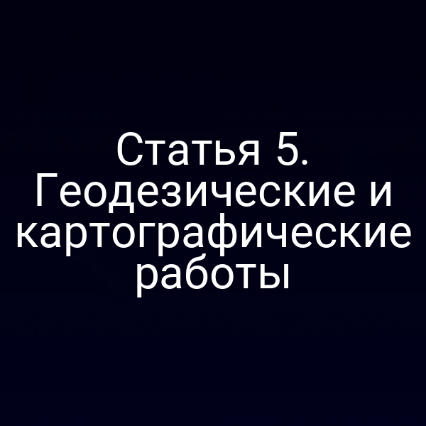 Статья 5. Геодезические и картографические работы