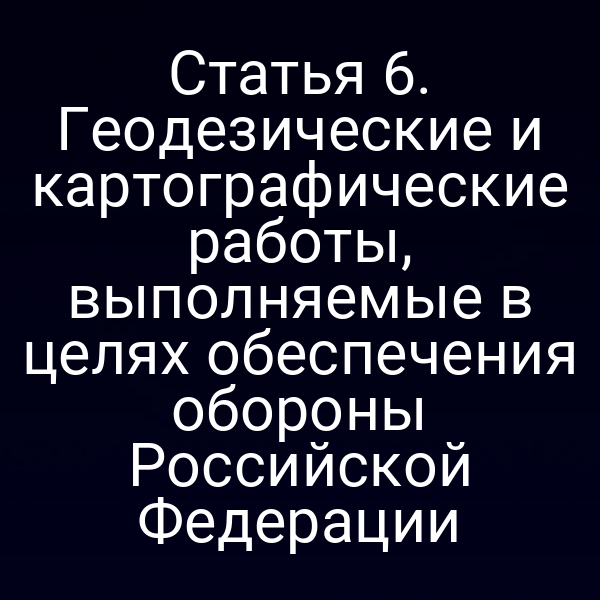 Статья 6. Геодезические и картографические работы, выполняемые в целях обеспечения обороны Российской Федерации