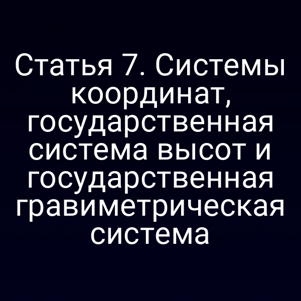 Статья 7. Системы координат, государственная система высот и государственная гравиметрическая система