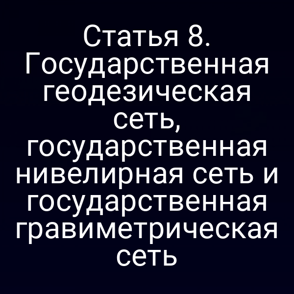 Статья 8. Государственная геодезическая сеть, государственная нивелирная сеть и государственная гравиметрическая сеть