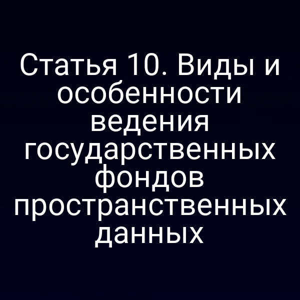 Статья 10. Виды и особенности ведения государственных фондов пространственных данных