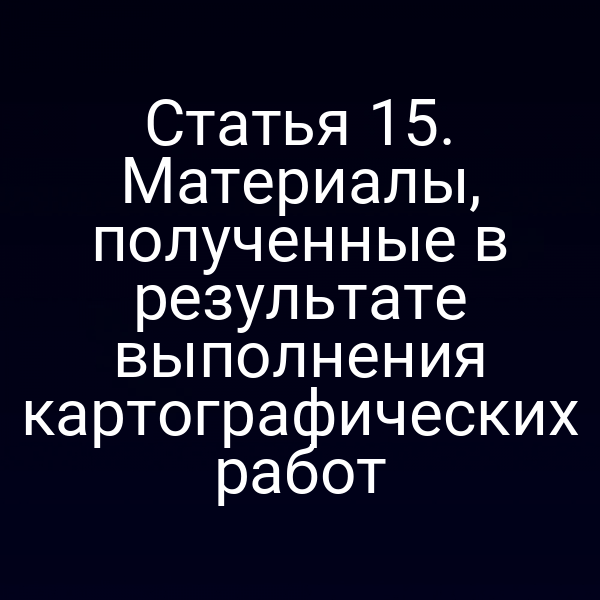 Статья 15. Материалы, полученные в результате выполнения картографических работ