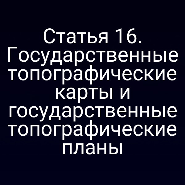 Статья 16. Государственные топографические карты и государственные топографические планы