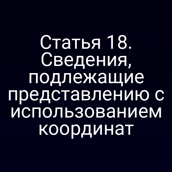 Статья 18. Сведения, подлежащие представлению с использованием координат