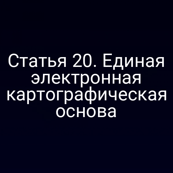 Статья 20. Единая электронная картографическая основа