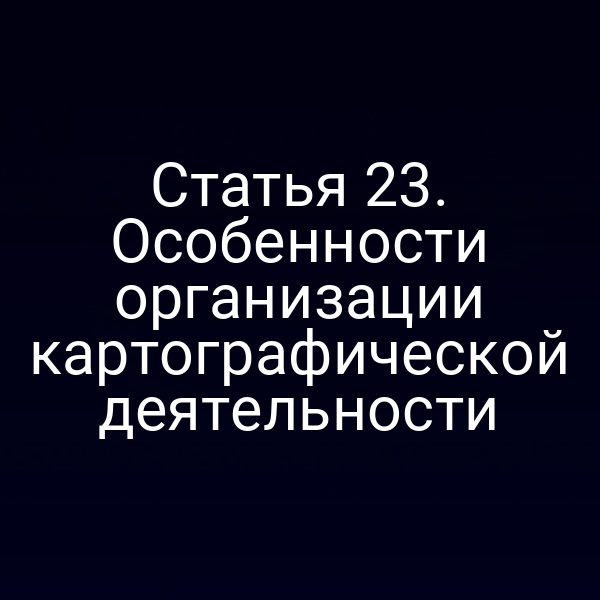 Статья 23. Особенности организации картографической деятельности
