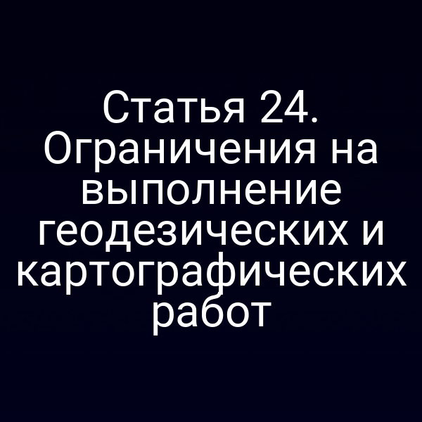 Статья 24. Ограничения на выполнение геодезических и картографических работ