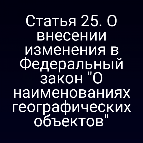 Статья 25. О внесении изменения в Федеральный закон "О наименованиях географических объектов"