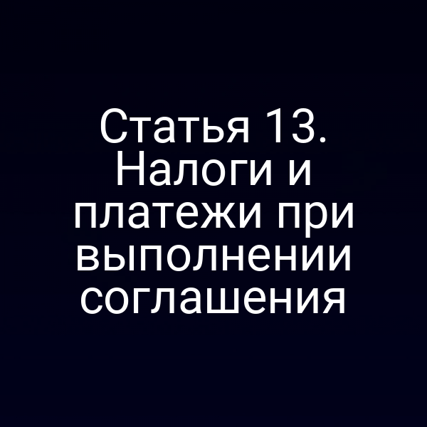 Статья 13. Налоги и платежи при выполнении соглашения