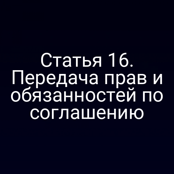 Статья 16. Передача прав и обязанностей по соглашению