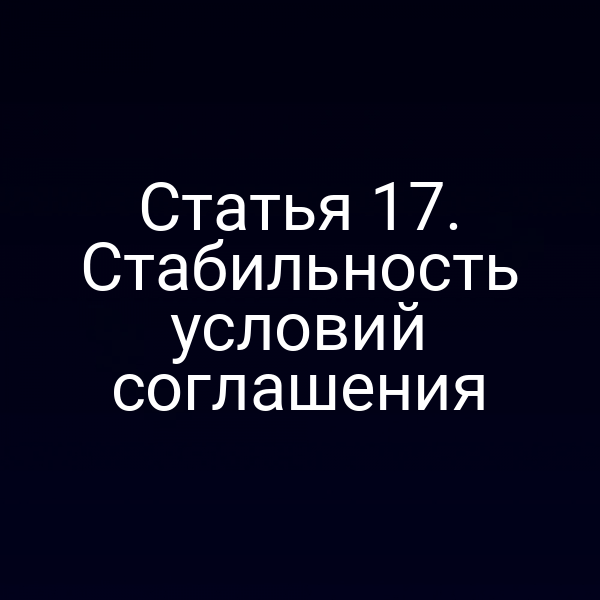 Статья 17. Стабильность условий соглашения