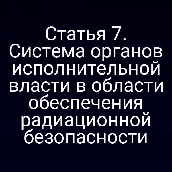 Статья 7. Система органов исполнительной власти в области обеспечения радиационной безопасности