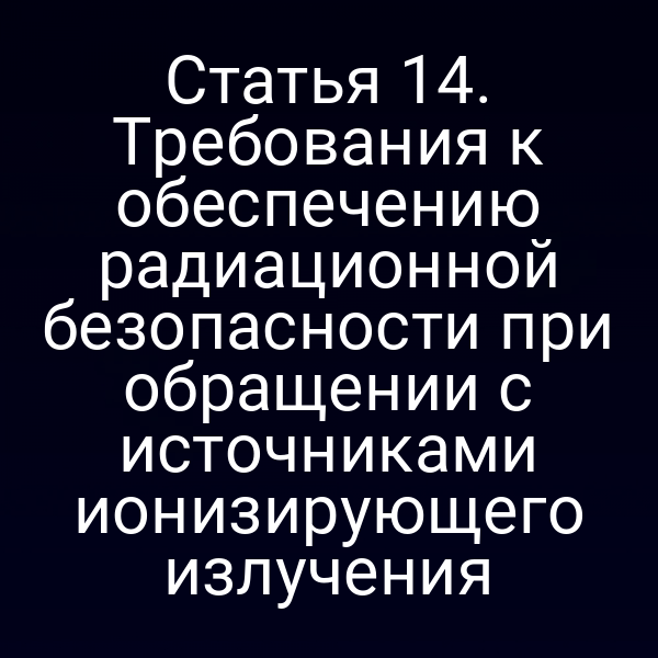 Статья 14. Требования к обеспечению радиационной безопасности при обращении с источниками ионизирующего излучения