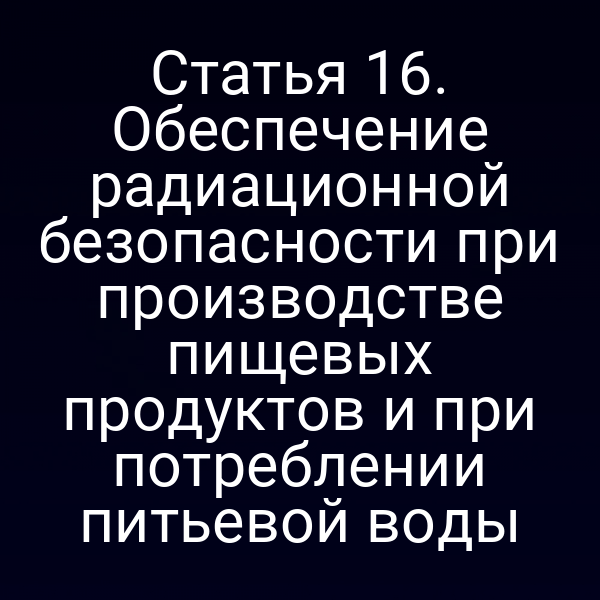 Статья 16. Обеспечение радиационной безопасности при производстве пищевых продуктов и при потреблении питьевой воды