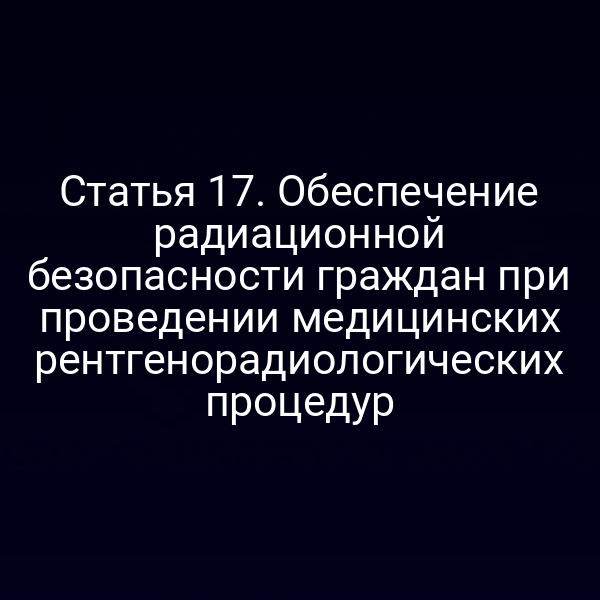 Статья 17. Обеспечение радиационной безопасности граждан при проведении медицинских рентгенорадиологических процедур