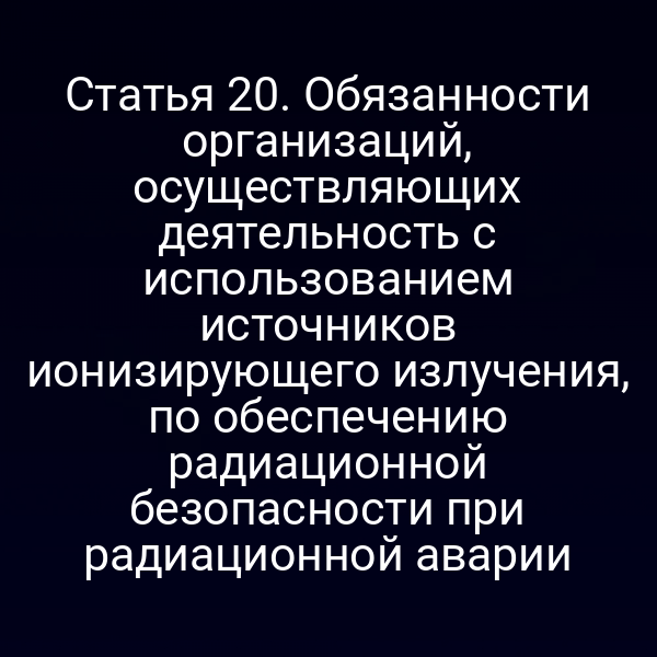 Статья 20. Обязанности организаций, осуществляющих деятельность с использованием источников ионизирующего излучения, по обеспечению радиационной безопасности при радиационной аварии