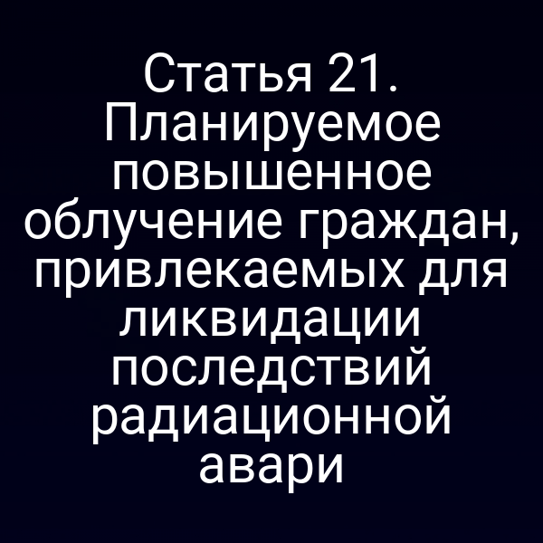 Статья 21. Планируемое повышенное облучение граждан, привлекаемых для ликвидации последствий радиационной авари