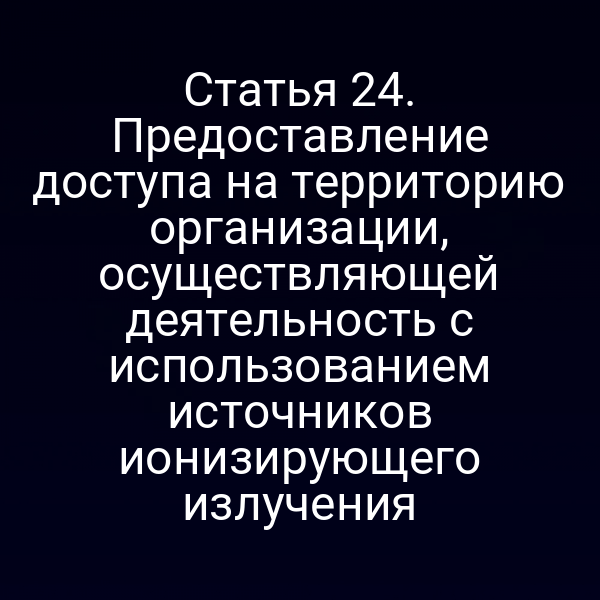 Статья 24. Предоставление доступа на территорию организации, осуществляющей деятельность с использованием источников ионизирующего излучения