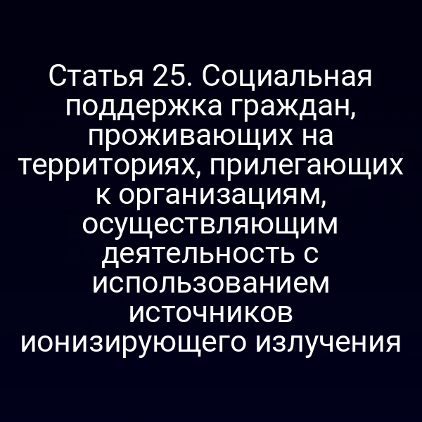 Статья 25. Социальная поддержка граждан, проживающих на территориях, прилегающих к организациям, осуществляющим деятельность с использованием источников ионизирующего излучения