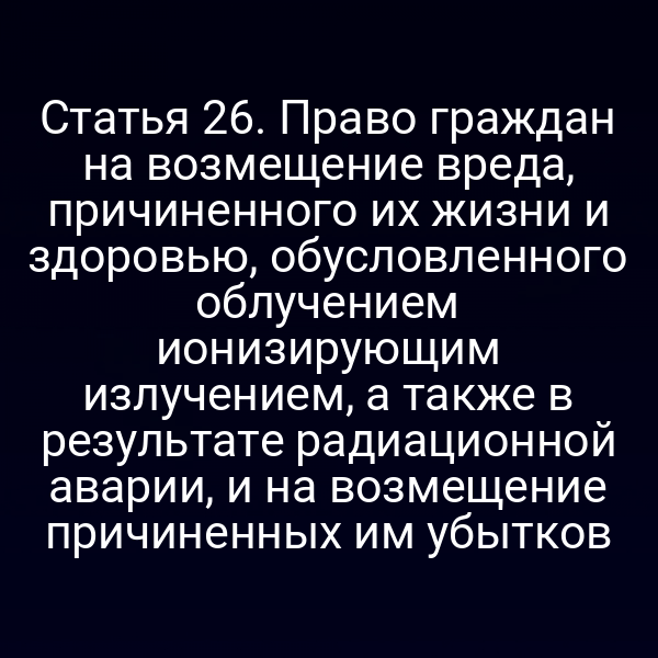 Статья 26. Право граждан на возмещение вреда, причиненного их жизни и здоровью, обусловленного облучением ионизирующим излучением, а также в результате радиационной аварии, и на возмещение причиненных им убытков