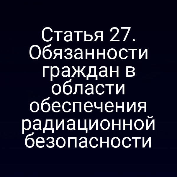 Статья 27. Обязанности граждан в области обеспечения радиационной безопасности